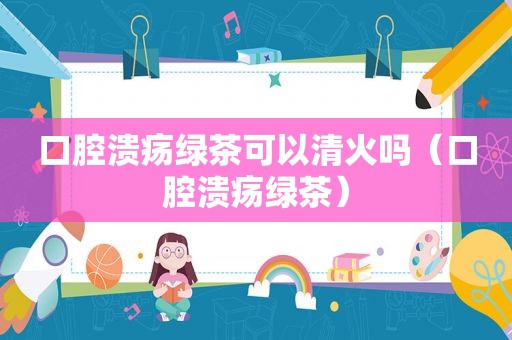 口腔溃疡绿茶可以清火吗（口腔溃疡绿茶）