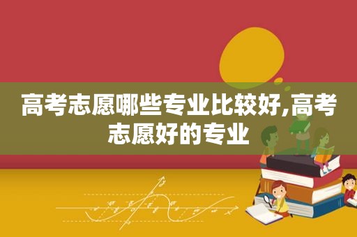 高考志愿哪些专业比较好,高考志愿好的专业