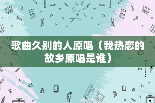歌曲久别的人原唱（我热恋的故乡原唱是谁）