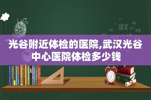 光谷附近体检的医院,武汉光谷中心医院体检多少钱