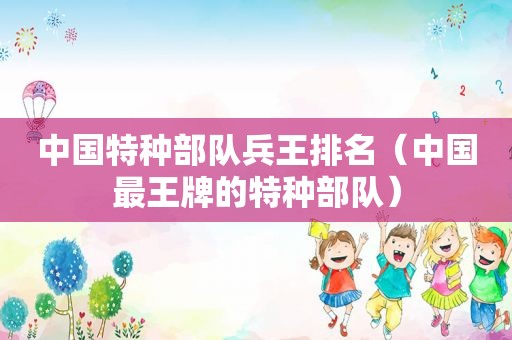 中国特种部队兵王排名（中国最王牌的特种部队）