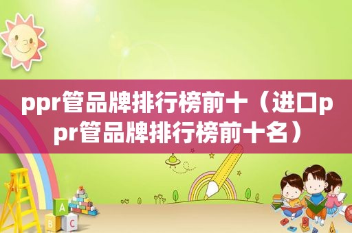 ppr管品牌排行榜前十（进口ppr管品牌排行榜前十名）