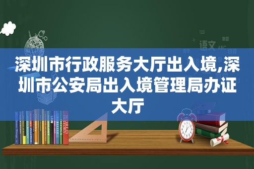深圳市行政服务大厅出入境,深圳市公安局出入境管理局办证大厅