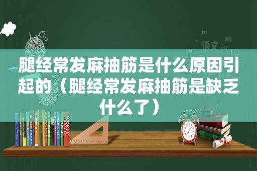 腿经常发麻抽筋是什么原因引起的（腿经常发麻抽筋是缺乏什么了）