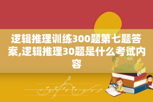 逻辑推理训练300题第七题答案,逻辑推理30题是什么考试内容