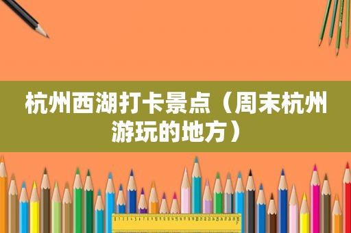 杭州西湖打卡景点（周末杭州游玩的地方）