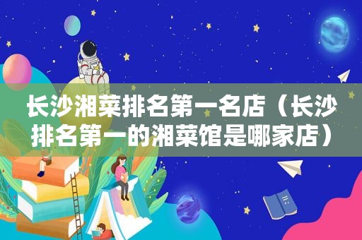 长沙湘菜排名第一名店（长沙排名第一的湘菜馆是哪家店）