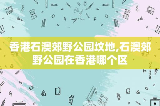 香港石澳郊野公园坟地,石澳郊野公园在香港哪个区