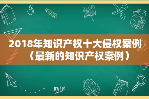2018年知识产权十大侵权案例（最新的知识产权案例）
