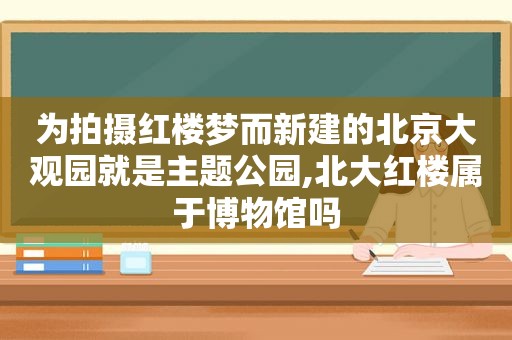 为拍摄红楼梦而新建的北京大观园就是主题公园,北大红楼属于博物馆吗