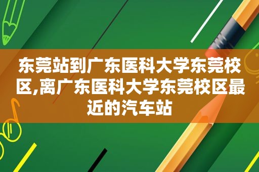 东莞站到广东医科大学东莞校区,离广东医科大学东莞校区最近的汽车站