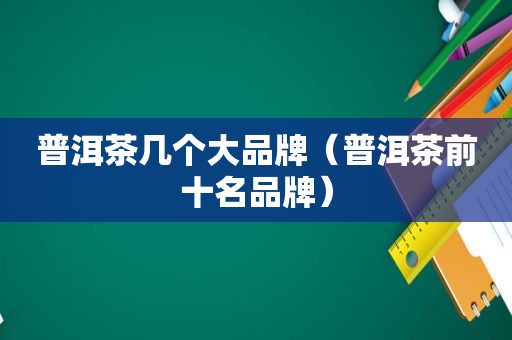 普洱茶几个大品牌（普洱茶前十名品牌）