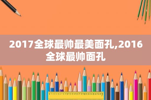 2017全球最帅最美面孔,2016全球最帅面孔