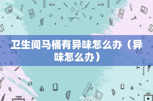 卫生间马桶有异味怎么办（异味怎么办）