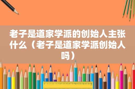 老子是道家学派的创始人主张什么（老子是道家学派创始人吗）
