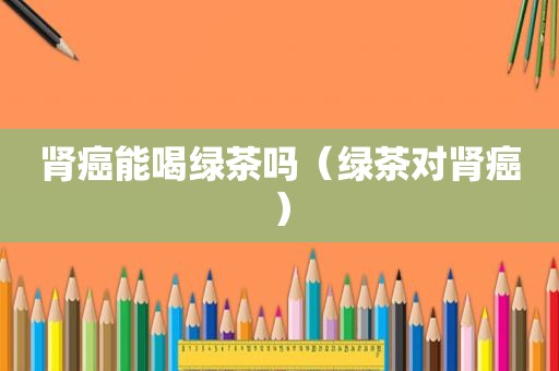 肾癌能喝绿茶吗（绿茶对肾癌）