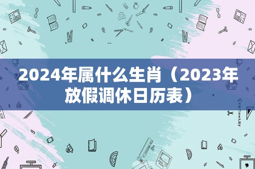 2024年属什么生肖（2023年放假调休日历表）