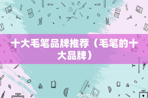 十大毛笔品牌推荐（毛笔的十大品牌）