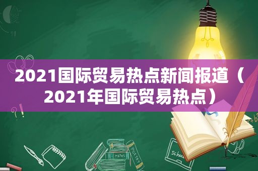 2021国际贸易热点新闻报道（2021年国际贸易热点）