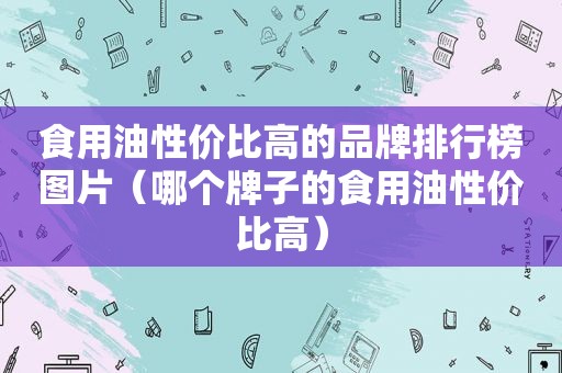 食用油性价比高的品牌排行榜图片（哪个牌子的食用油性价比高）