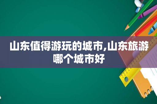 山东值得游玩的城市,山东旅游哪个城市好