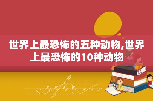 世界上最恐怖的五种动物,世界上最恐怖的10种动物