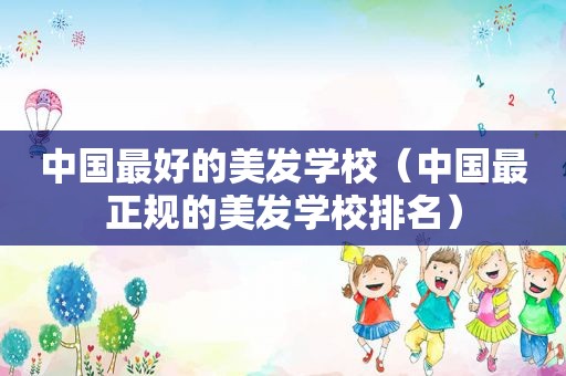 中国最好的美发学校（中国最正规的美发学校排名）