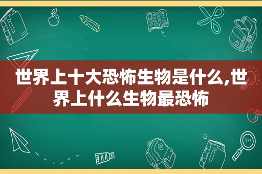 世界上十大恐怖生物是什么,世界上什么生物最恐怖