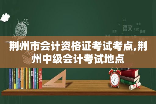 荆州市会计资格证考试考点,荆州中级会计考试地点
