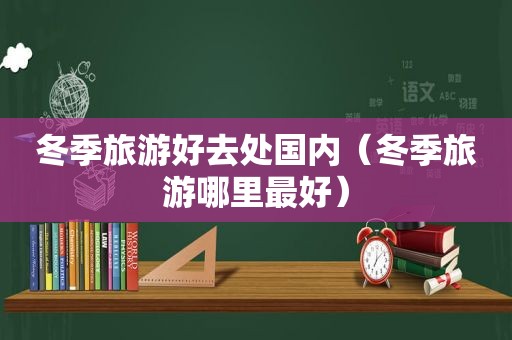 冬季旅游好去处国内（冬季旅游哪里最好）