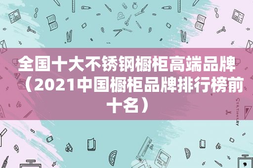 全国十大不锈钢橱柜高端品牌（2021中国橱柜品牌排行榜前十名）