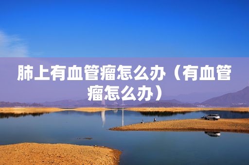 肺上有血管瘤怎么办（有血管瘤怎么办）