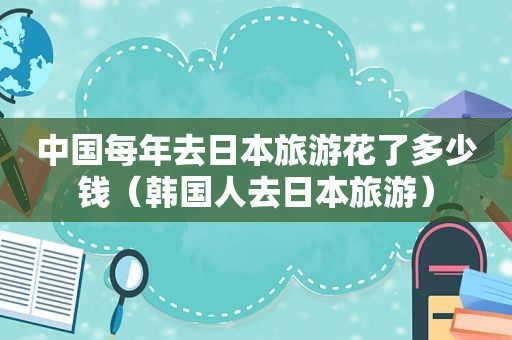中国每年去日本旅游花了多少钱（韩国人去日本旅游）