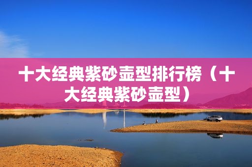 十大经典紫砂壶型排行榜（十大经典紫砂壶型）