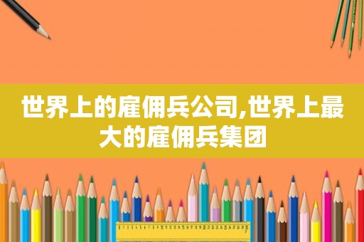 世界上的雇佣兵公司,世界上最大的雇佣兵集团