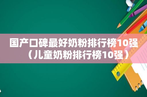 国产口碑最好奶粉排行榜10强（儿童奶粉排行榜10强）