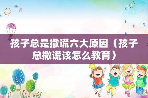 孩子总是撒谎六大原因（孩子总撒谎该怎么教育）