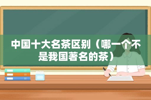 中国十大名茶区别（哪一个不是我国著名的茶）