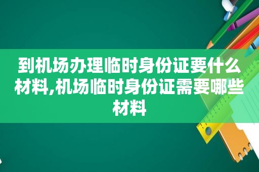 到机场办理临时身份证要什么材料,机场临时身份证需要哪些材料