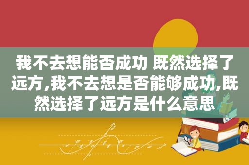 我不去想能否成功 既然选择了远方,我不去想是否能够成功,既然选择了远方是什么意思