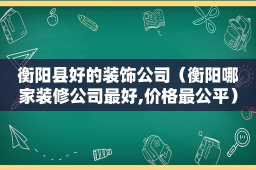 衡阳县好的装饰公司（衡阳哪家装修公司最好,价格最公平）