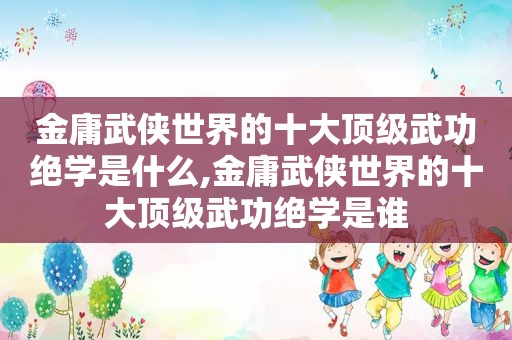 金庸武侠世界的十大顶级武功绝学是什么,金庸武侠世界的十大顶级武功绝学是谁