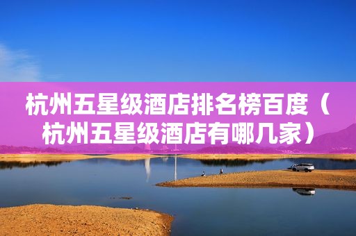 杭州五星级酒店排名榜百度（杭州五星级酒店有哪几家）