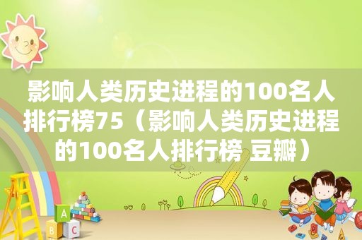 影响人类历史进程的100名人排行榜75（影响人类历史进程的100名人排行榜 豆瓣）