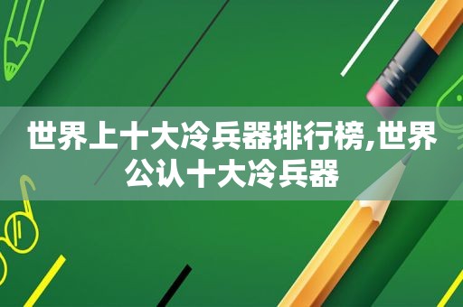 世界上十大冷兵器排行榜,世界公认十大冷兵器