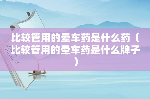 比较管用的晕车药是什么药（比较管用的晕车药是什么牌子）
