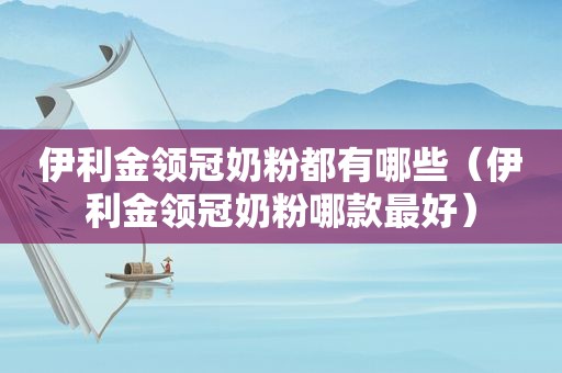 伊利金领冠奶粉都有哪些（伊利金领冠奶粉哪款最好）