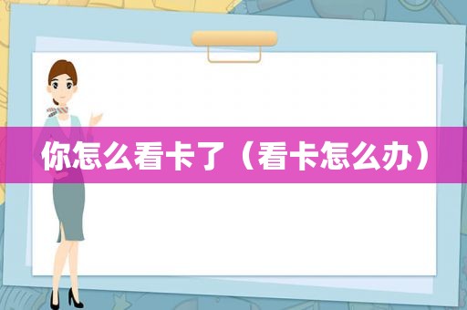你怎么看卡了（看卡怎么办）