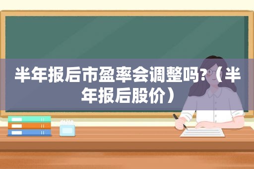 半年报后市盈率会调整吗?（半年报后股价）