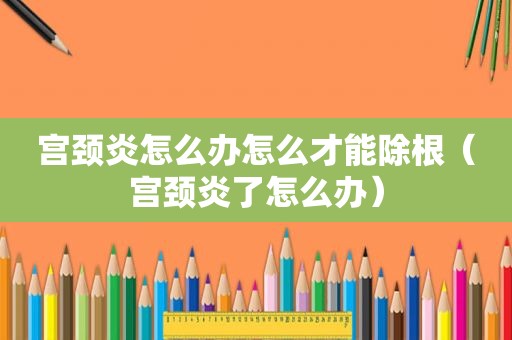 宫颈炎怎么办怎么才能除根（宫颈炎了怎么办）